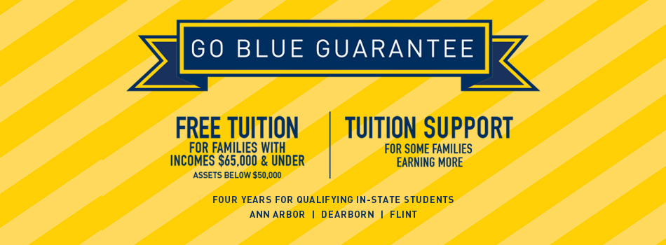Go Blue Guarantee - Free tuition for families with incomes $65,000 & under and assets below $50,000 - Tuition support for some families earning more - Four years for qualifying in-state students - Ann Arbor campus
